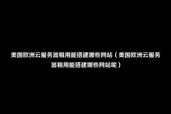 美国欧洲云服务器租用能搭建哪些网站（美国欧洲云服务器租用能搭建哪些网站呢）