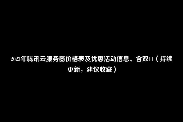 2023年腾讯云服务器价格表及优惠活动信息、含双11（持续更新，建议收藏）