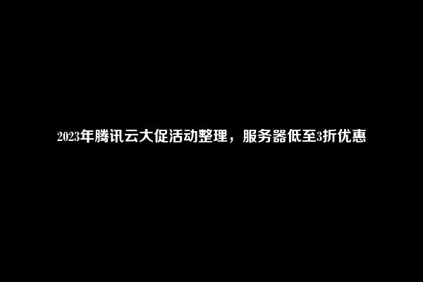 2023年腾讯云大促活动整理，服务器低至3折优惠