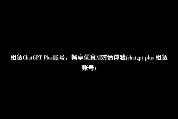 租赁ChatGPT Plus账号，畅享优良AI对话体验(chatgpt plus 租赁账号)