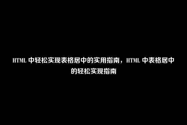 HTML 中轻松实现表格居中的实用指南，HTML 中表格居中的轻松实现指南