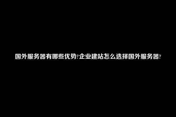 国外服务器有哪些优势?企业建站怎么选择国外服务器?