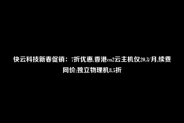 快云科技新春促销：7折优惠,香港cn2云主机仅20.3/月,续费同价;独立物理机8.5折