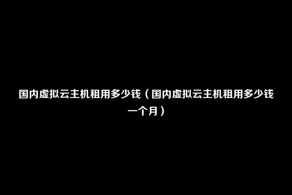 国内虚拟云主机租用多少钱（国内虚拟云主机租用多少钱一个月）