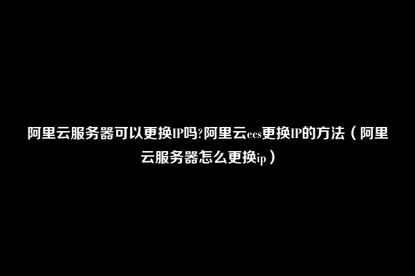 阿里云服务器可以更换IP吗?阿里云ecs更换IP的方法（阿里云服务器怎么更换ip）