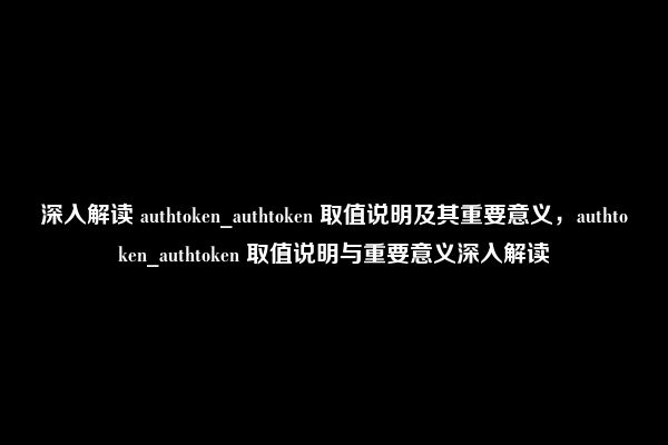 深入解读 authtoken_authtoken 取值说明及其重要意义，authtoken_authtoken 取值说明与重要意义深入解读