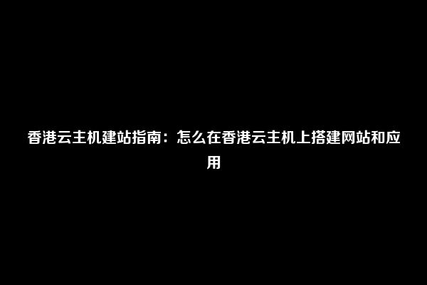 香港云主机建站指南：怎么在香港云主机上搭建网站和应用