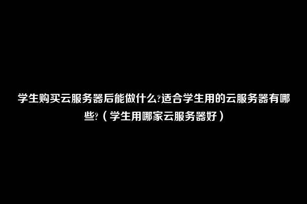 学生购买云服务器后能做什么?适合学生用的云服务器有哪些?（学生用哪家云服务器好）