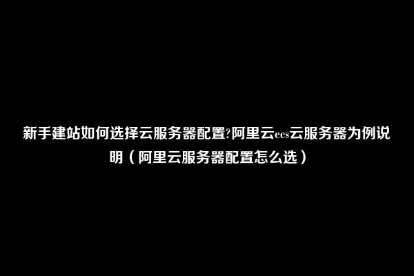 新手建站如何选择云服务器配置?阿里云ecs云服务器为例说明（阿里云服务器配置怎么选）