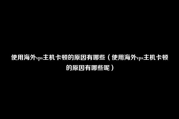 使用海外vps主机卡顿的原因有哪些（使用海外vps主机卡顿的原因有哪些呢）