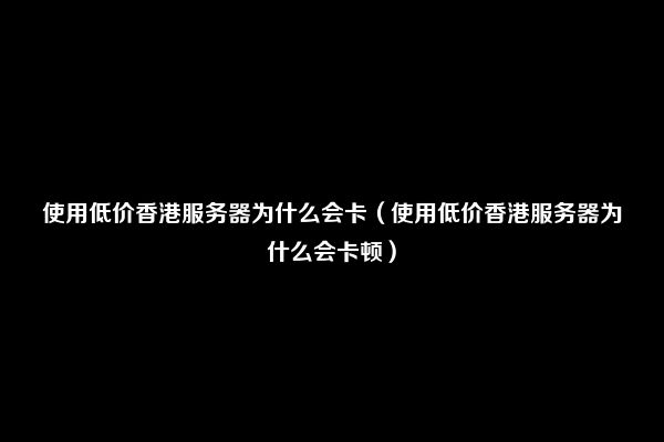 使用低价香港服务器为什么会卡（使用低价香港服务器为什么会卡顿）