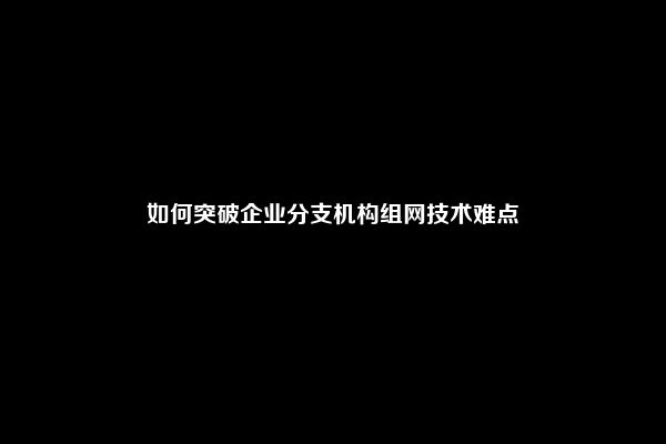 如何突破企业分支机构组网技术难点