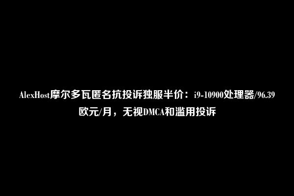 AlexHost摩尔多瓦匿名抗投诉独服半价：i9-10900处理器/96.39欧元/月，无视DMCA和滥用投诉