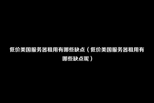 低价美国服务器租用有哪些缺点（低价美国服务器租用有哪些缺点呢）