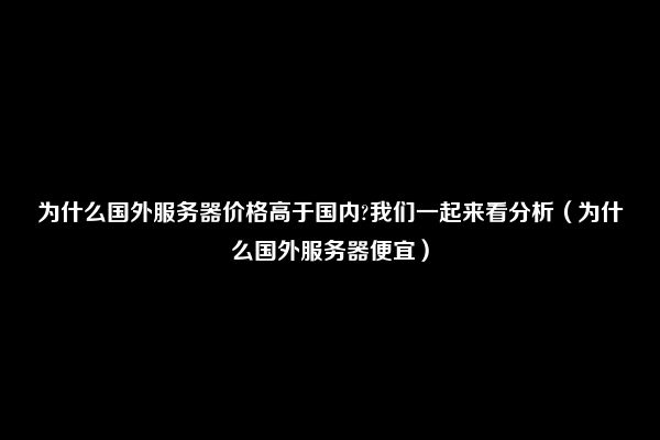 为什么国外服务器价格高于国内?我们一起来看分析（为什么国外服务器便宜）