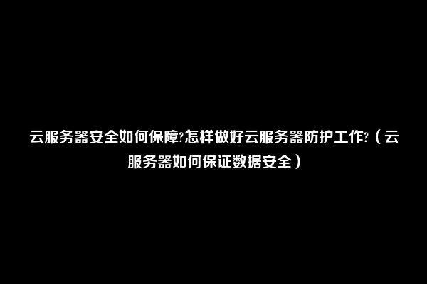 云服务器安全如何保障?怎样做好云服务器防护工作?（云服务器如何保证数据安全）