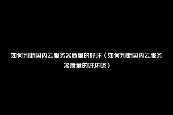 如何判断国内云服务器质量的好坏（如何判断国内云服务器质量的好坏呢）