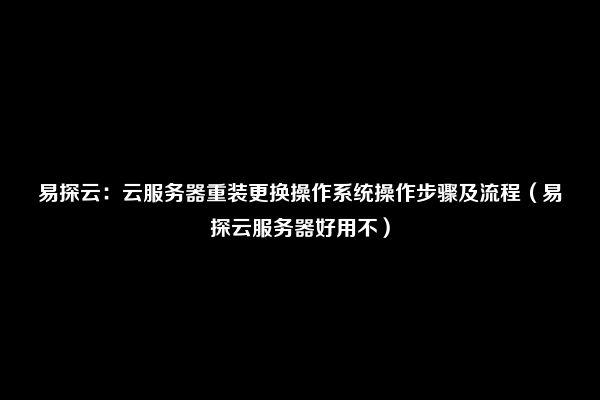 易探云：云服务器重装更换操作系统操作步骤及流程（易探云服务器好用不）