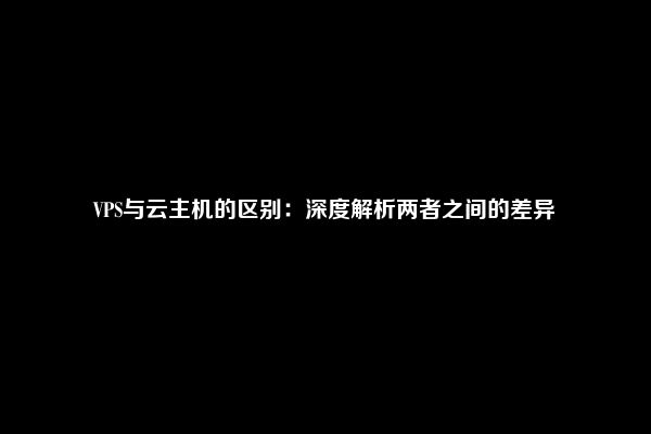 VPS与云主机的区别：深度解析两者之间的差异