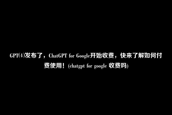 GPT⑷发布了，ChatGPT for Google开始收费，快来了解如何付费使用！(chatgpt for google 收费吗)