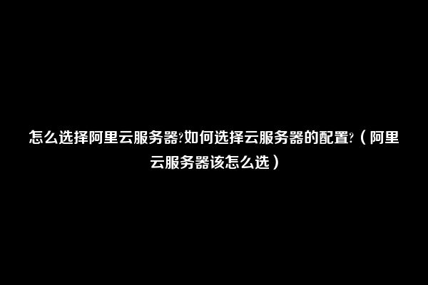 怎么选择阿里云服务器?如何选择云服务器的配置?（阿里云服务器该怎么选）