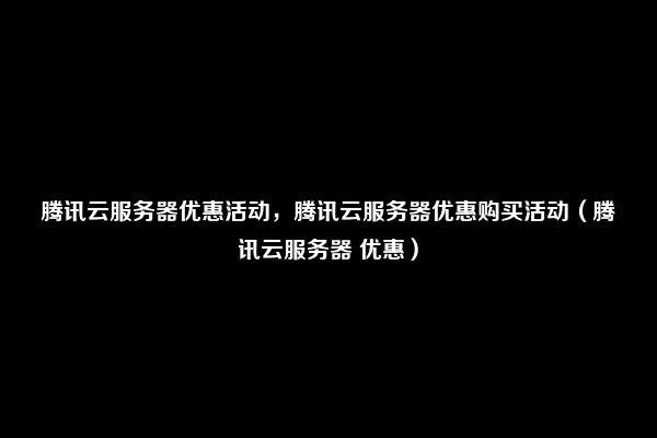 腾讯云服务器优惠活动，腾讯云服务器优惠购买活动（腾讯云服务器 优惠）