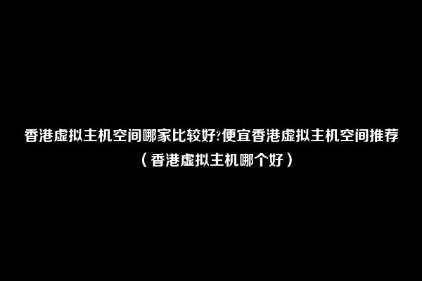 香港虚拟主机空间哪家比较好?便宜香港虚拟主机空间推荐（香港虚拟主机哪个好）