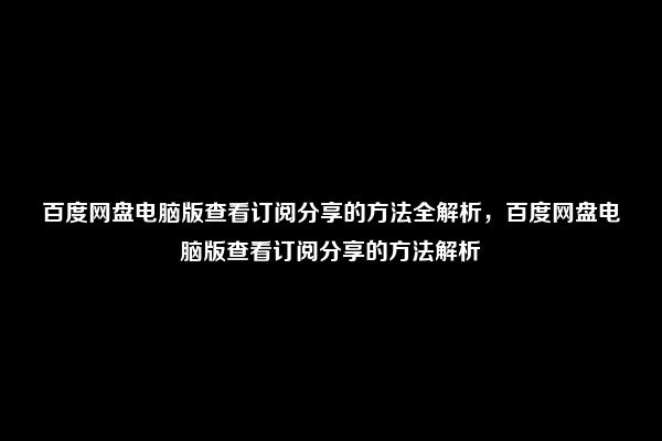 百度网盘电脑版查看订阅分享的方法全解析，百度网盘电脑版查看订阅分享的方法解析