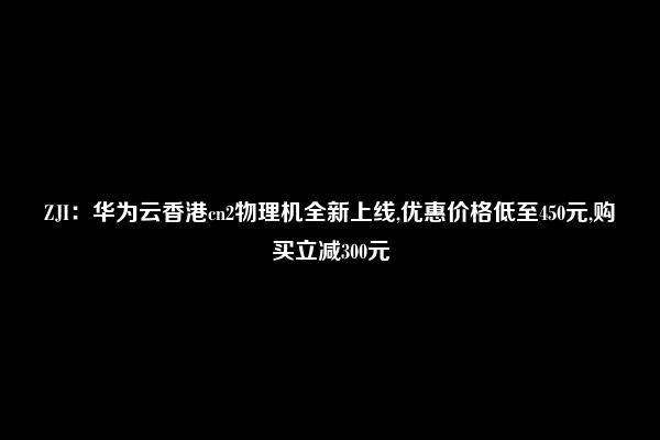 ZJI：华为云香港cn2物理机全新上线,优惠价格低至450元,购买立减300元