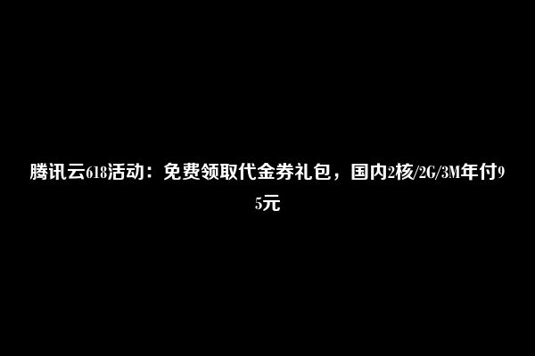 腾讯云618活动：免费领取代金券礼包，国内2核/2G/3M年付95元