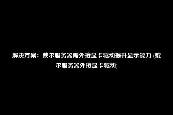 解决方案：戴尔服务器需外接显卡驱动提升显示能力 (戴尔服务器外接显卡驱动)