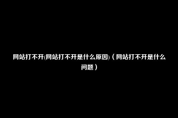 网站打不开(网站打不开是什么原因)（网站打不开是什么问题）