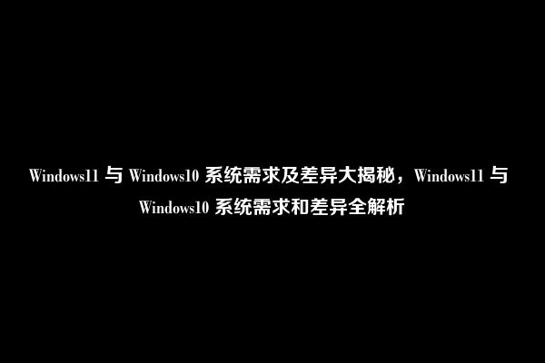 Windows11 与 Windows10 系统需求及差异大揭秘，Windows11 与 Windows10 系统需求和差异全解析