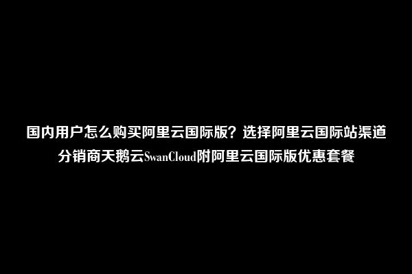 国内用户怎么购买阿里云国际版？选择阿里云国际站渠道分销商天鹅云SwanCloud附阿里云国际版优惠套餐