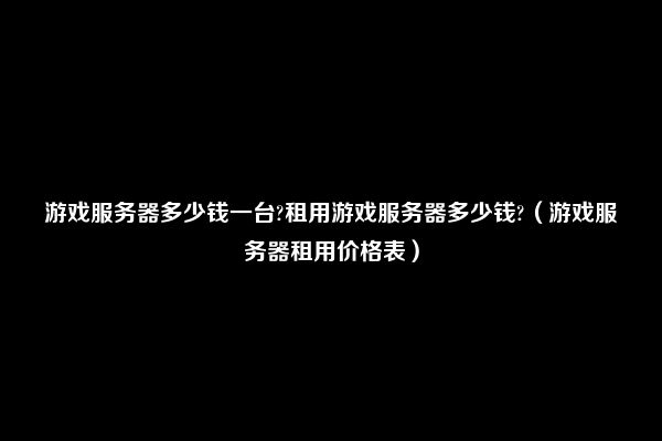 游戏服务器多少钱一台?租用游戏服务器多少钱?（游戏服务器租用价格表）