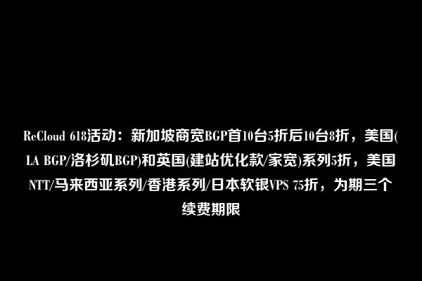 ReCloud 618活动：新加坡商宽BGP首10台5折后10台8折，美国(LA BGP/洛杉矶BGP)和英国(建站优化款/家宽)系列5折，美国NTT/马来西亚系列/香港系列/日本软银VPS 75折，为期三个续费期限