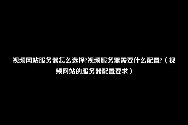 视频网站服务器怎么选择?视频服务器需要什么配置?（视频网站的服务器配置要求）