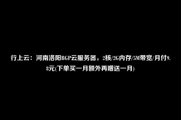 行上云：河南洛阳BGP云服务器，2核/2G内存/5M带宽/月付9.8元(下单买一月额外再赠送一月)