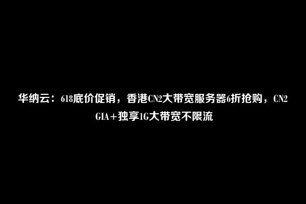 华纳云：618底价促销，香港CN2大带宽服务器6折抢购，CN2 GIA+独享1G大带宽不限流