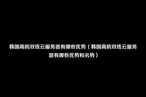 韩国高防双线云服务器有哪些优势（韩国高防双线云服务器有哪些优势和劣势）