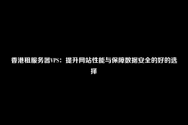 香港租服务器VPS：提升网站性能与保障数据安全的好的选择