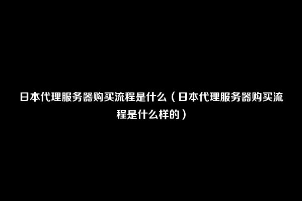 日本代理服务器购买流程是什么（日本代理服务器购买流程是什么样的）