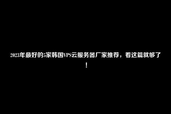 2023年最好的5家韩国VPS云服务器厂家推荐，看这篇就够了！