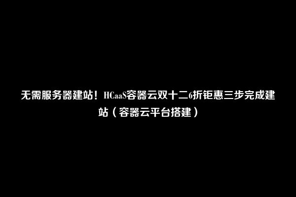 无需服务器建站！HCaaS容器云双十二6折钜惠三步完成建站（容器云平台搭建）