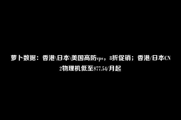 萝卜数据：香港\日本\美国高防vps，8折促销；香港/日本CN2物理机低至$77.54/月起