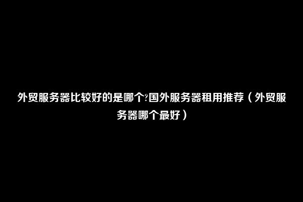 外贸服务器比较好的是哪个?国外服务器租用推荐（外贸服务器哪个最好）