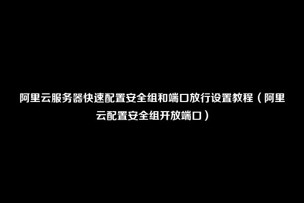 阿里云服务器快速配置安全组和端口放行设置教程（阿里云配置安全组开放端口）