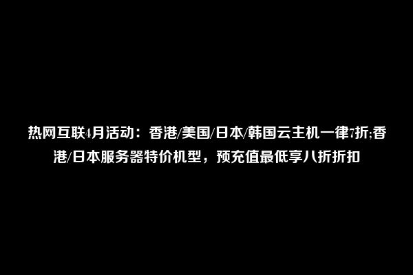 热网互联4月活动：香港/美国/日本/韩国云主机一律7折;香港/日本服务器特价机型，预充值最低享八折折扣