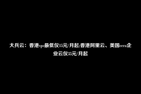 大兵云：香港vps最低仅15元/月起;香港阿里云、美国cera企业云仅35元/月起