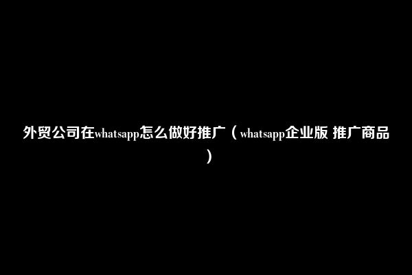 外贸公司在whatsapp怎么做好推广（whatsapp企业版 推广商品）